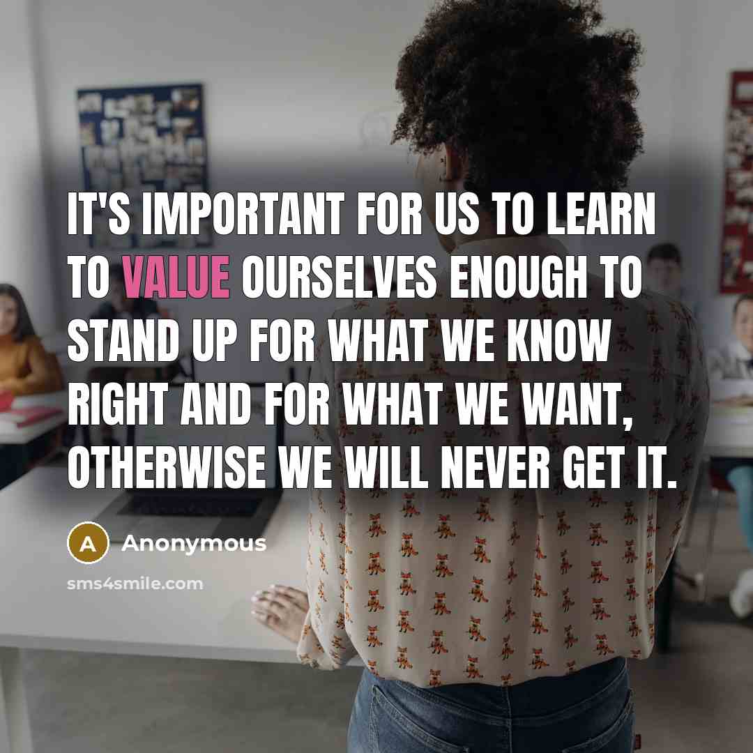 “It's important for us to learn to value ourselves enough to stand up for what we know right and for what we want, otherwise we will never get it.” quote by Anonymous