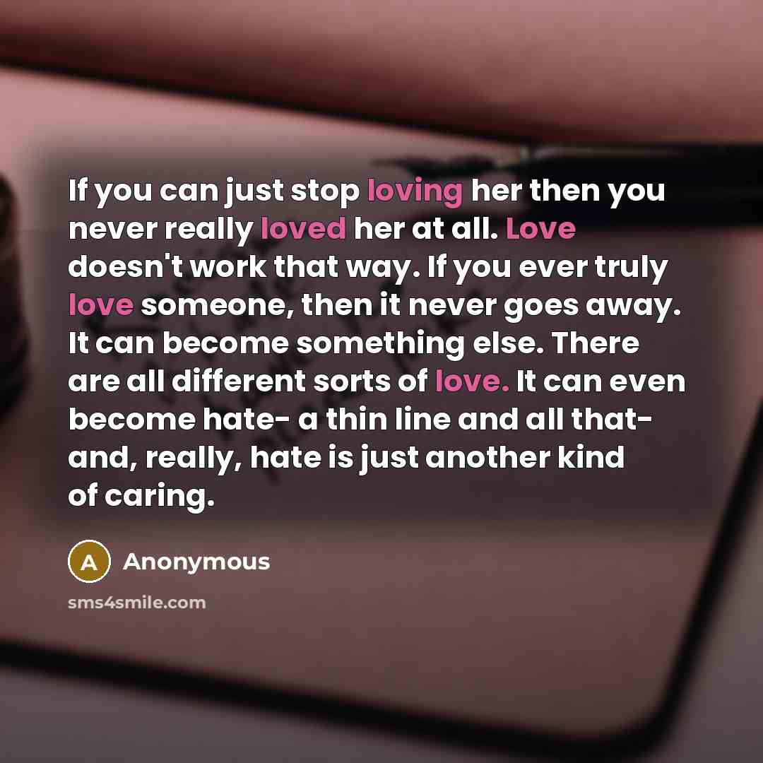 “If you can just stop loving her then you never really loved her at all. Love doesn't work that way. If you ever truly love someone, then it never goes away. It can become something else. There are all different sorts of love. It can even become hate- a thin line and all that- and, really, hate is…” quote by Anonymous