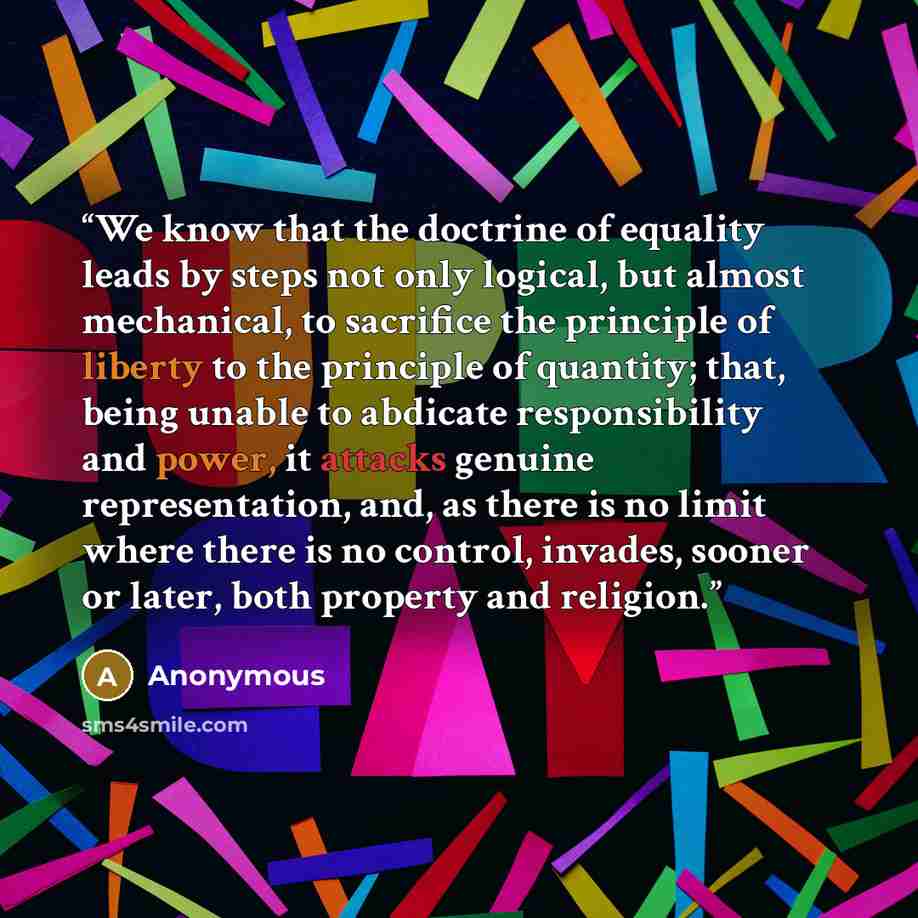 “We know that the doctrine of equality leads by steps not only logical, but almost mechanical, to sacrifice the principle of liberty to the principle of quantity; that, being unable to abdicate responsibility and power, it attacks genuine representation, and, as there is no limit where there is no…” quote by Anonymous