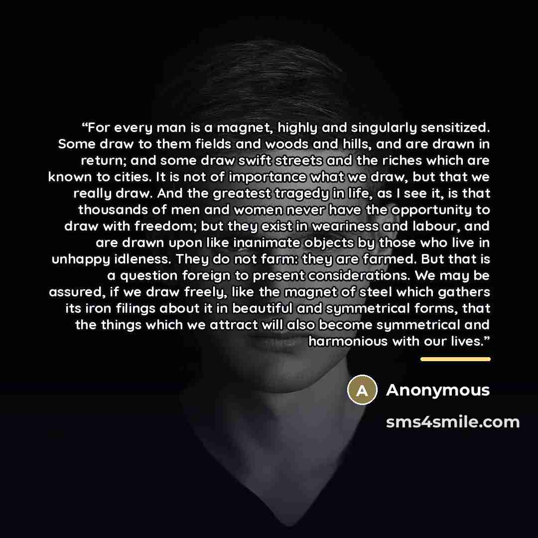 “For every man is a magnet, highly and singularly sensitized. Some draw to them fields and woods and hills, and are drawn in return; and some draw swift streets and the riches which are known to cities. It is not of importance what we draw, but that we really draw. And the greatest tragedy in life…” quote by Anonymous
