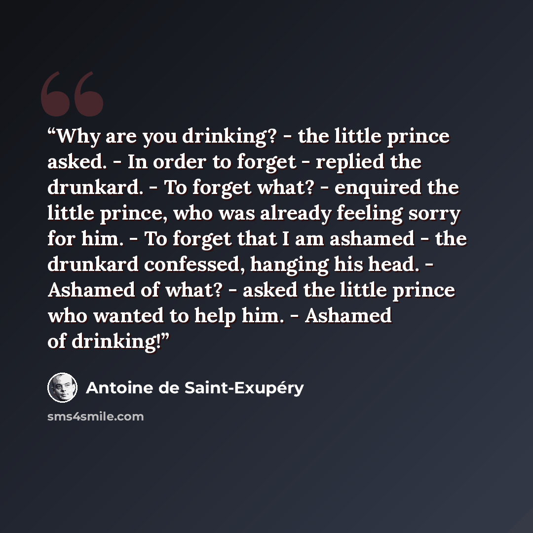 “Why are you drinking? - the little prince asked. - In order to forget - replied the drunkard. - To forget what? - enquired the little prince, who was already feeling sorry for him. - To forget that I am ashamed - the drunkard confessed, hanging his head. - Ashamed of what? - asked the little…” quote by Antoine de Saint-Exupéry