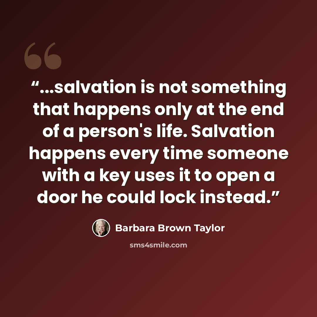“...salvation is not something that happens only at the end of a person's life. Salvation happens every time someone with a key uses it to open a door he could lock instead.” quote by Barbara Brown Taylor