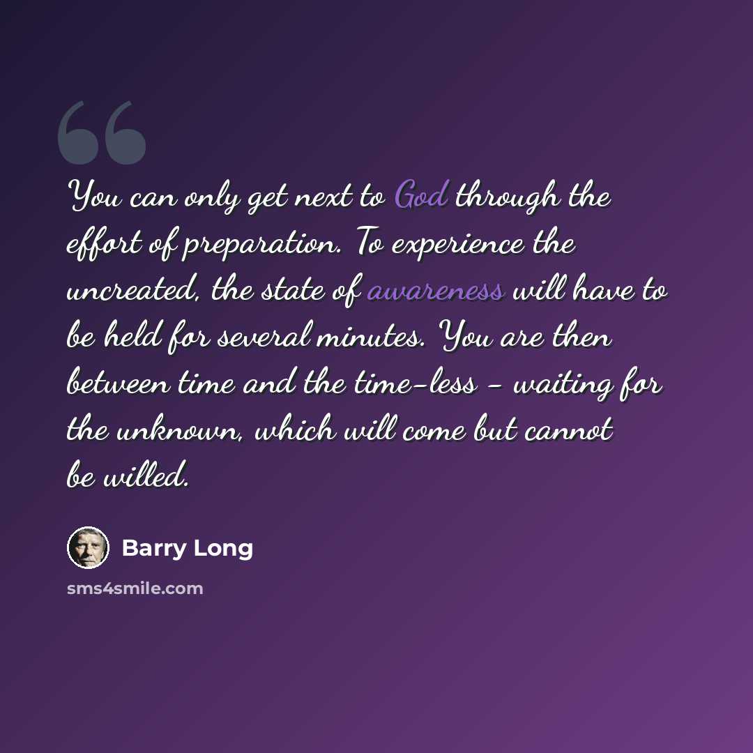 “You can only get next to God through the effort of preparation. To experience the uncreated, the state of awareness will have to be held for several minutes. You are then between time and the time-less - waiting for the unknown, which will come but cannot be willed.” quote by Barry Long