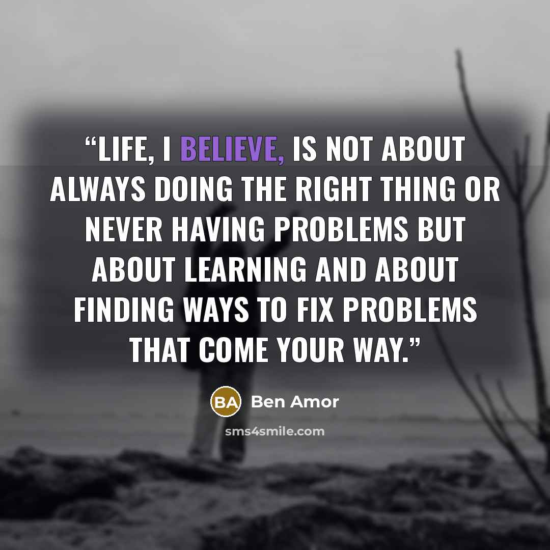“Life, I believe, is not about always doing the right thing or never having problems but about learning and about finding ways to fix problems that come your way.” quote by Ben Amor