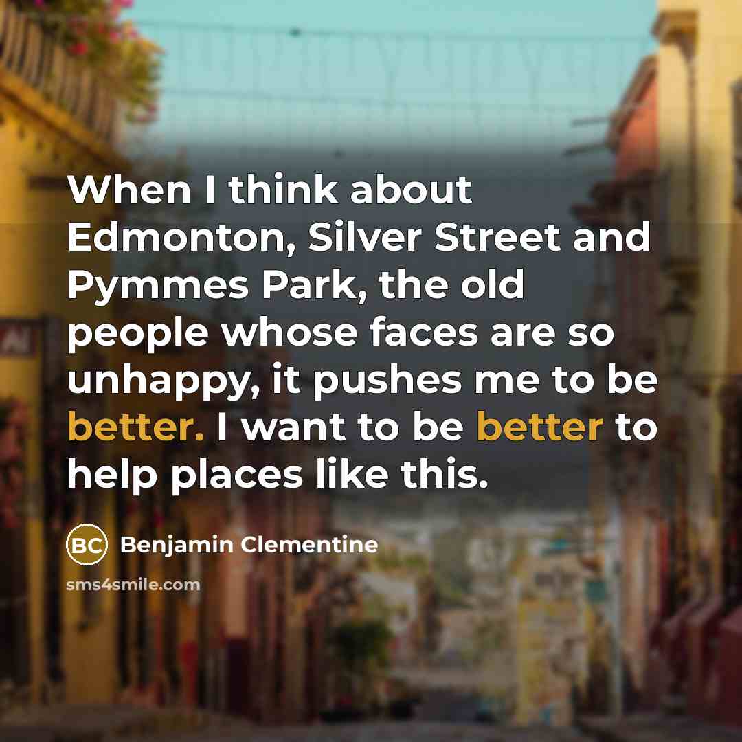 “When I think about Edmonton, Silver Street and Pymmes Park, the old people whose faces are so unhappy, it pushes me to be better. I want to be better to help places like this.” quote by Benjamin Clementine