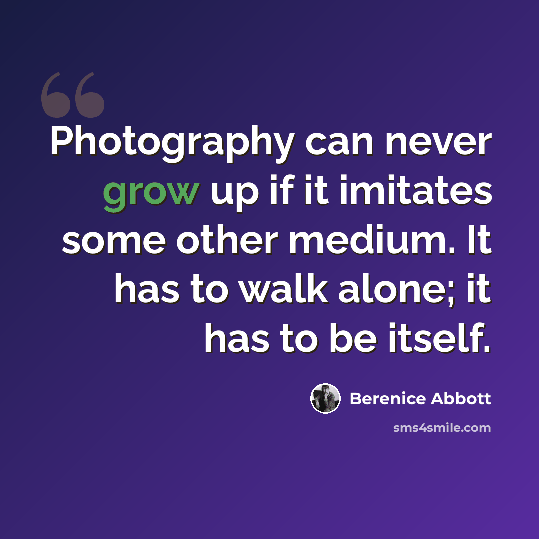 “Photography can never grow up if it imitates some other medium. It has to walk alone; it has to be itself.” quote by Berenice Abbott
