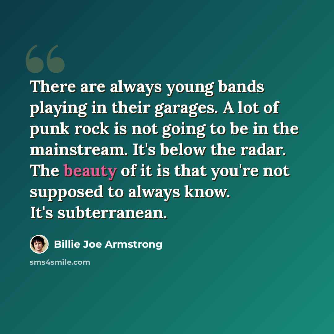 “There are always young bands playing in their garages. A lot of punk rock is not going to be in the mainstream. It's below the radar. The beauty of it is that you're not supposed to always know. It's subterranean.” quote by Billie Joe Armstrong