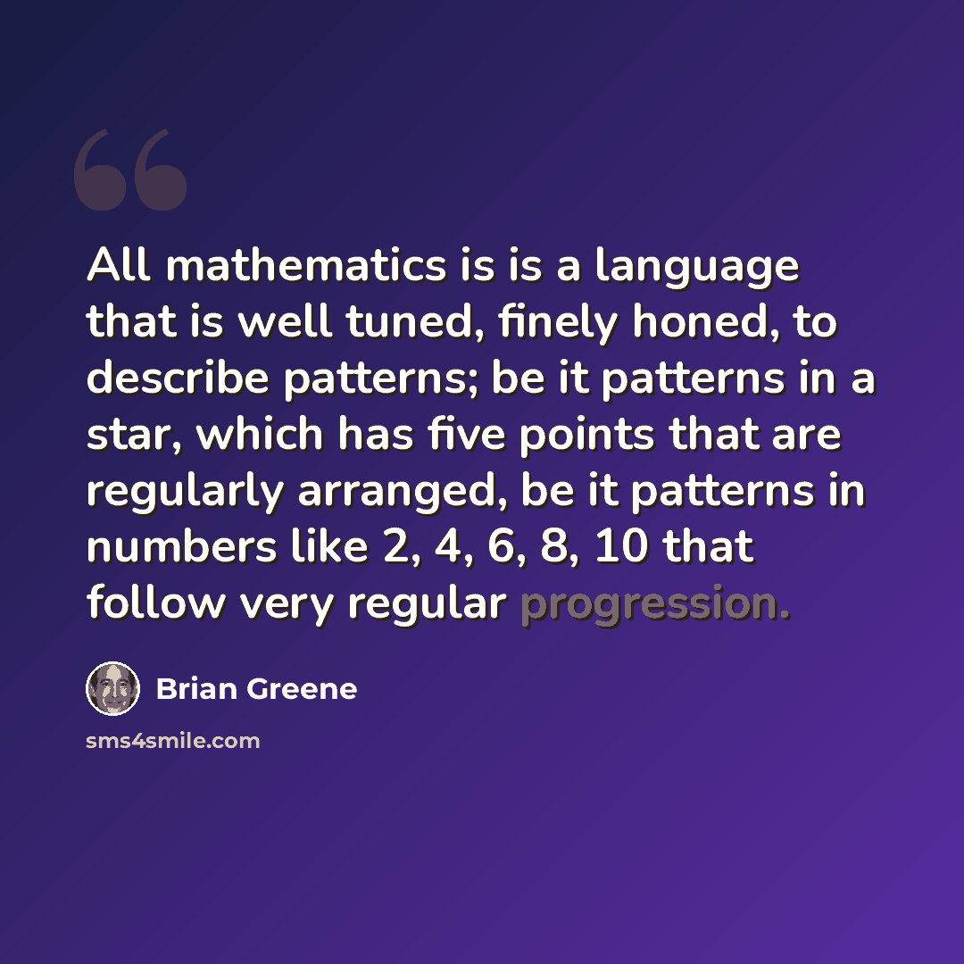 “All mathematics is is a language that is well tuned, finely honed, to describe patterns; be it patterns in a star, which has five points that are regularly arranged, be it patterns in numbers like 2, 4, 6, 8, 10 that follow very regular progression.” quote by Brian Greene