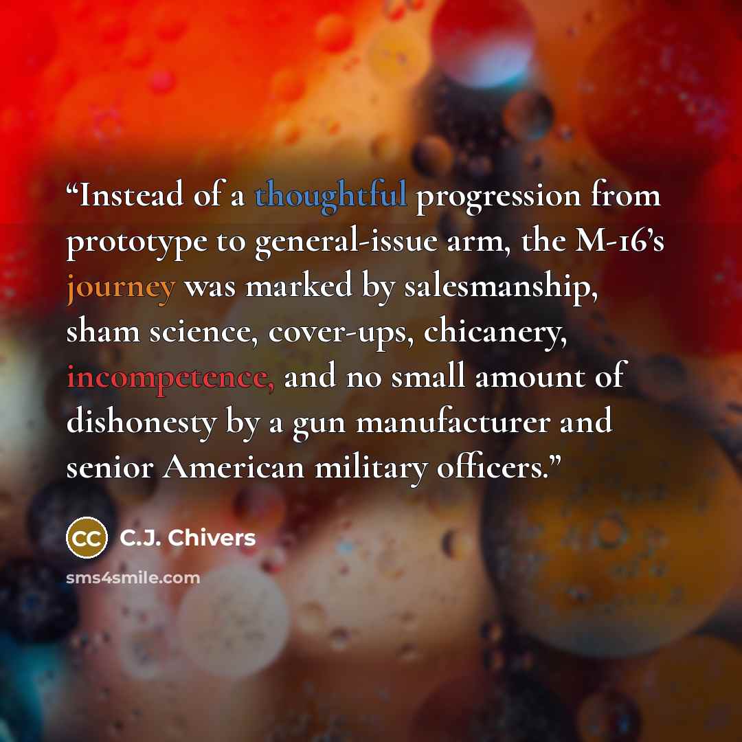 “Instead of a thoughtful progression from prototype to general-issue arm, the M-16’s journey was marked by salesmanship, sham science, cover-ups, chicanery, incompetence, and no small amount of dishonesty by a gun manufacturer and senior American military officers.” quote by C.J. Chivers