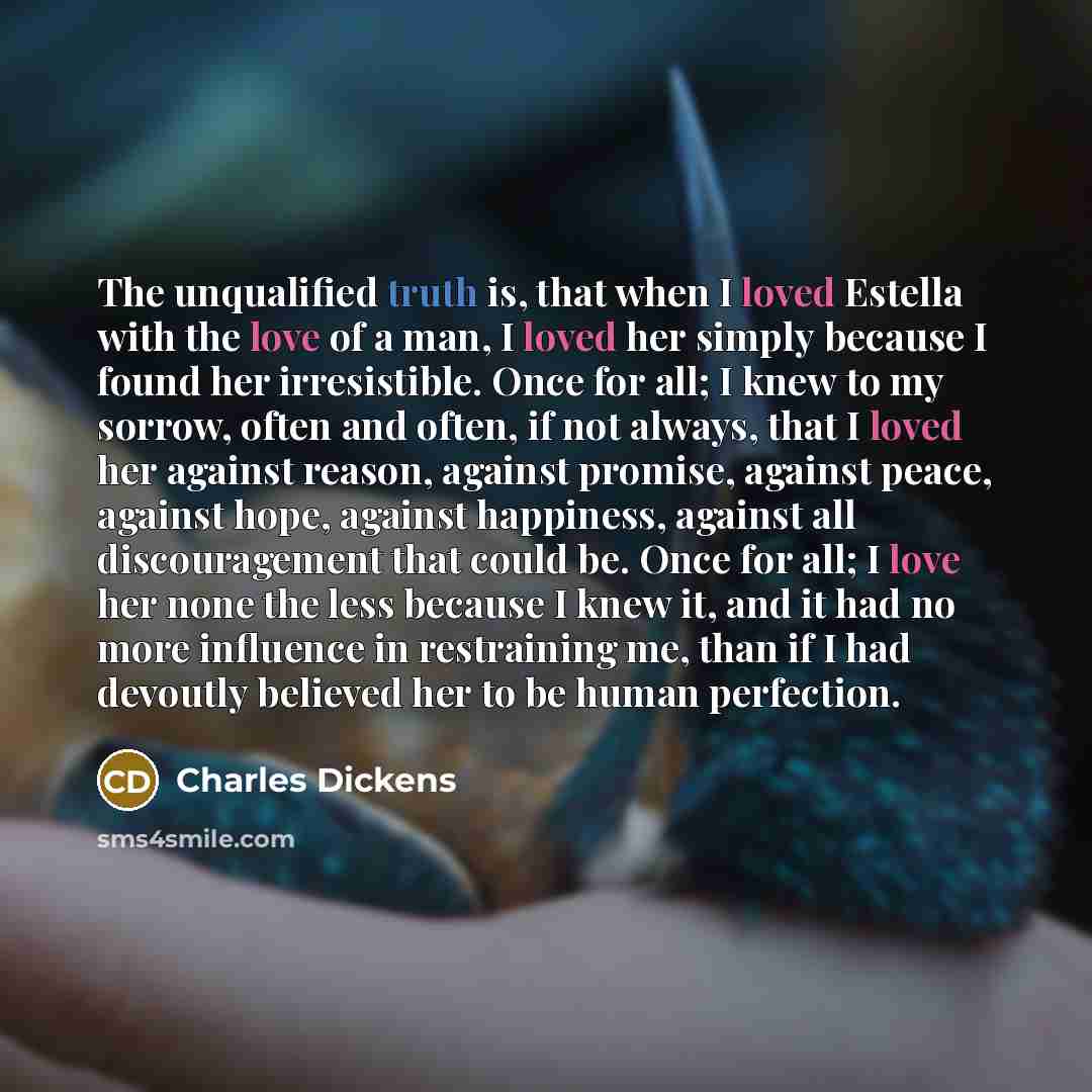 “The unqualified truth is, that when I loved Estella with the love of a man, I loved her simply because I found her irresistible. Once for all; I knew to my sorrow, often and often, if not always, that I loved her against reason, against promise, against peace, against hope, against happiness…” quote by Charles Dickens