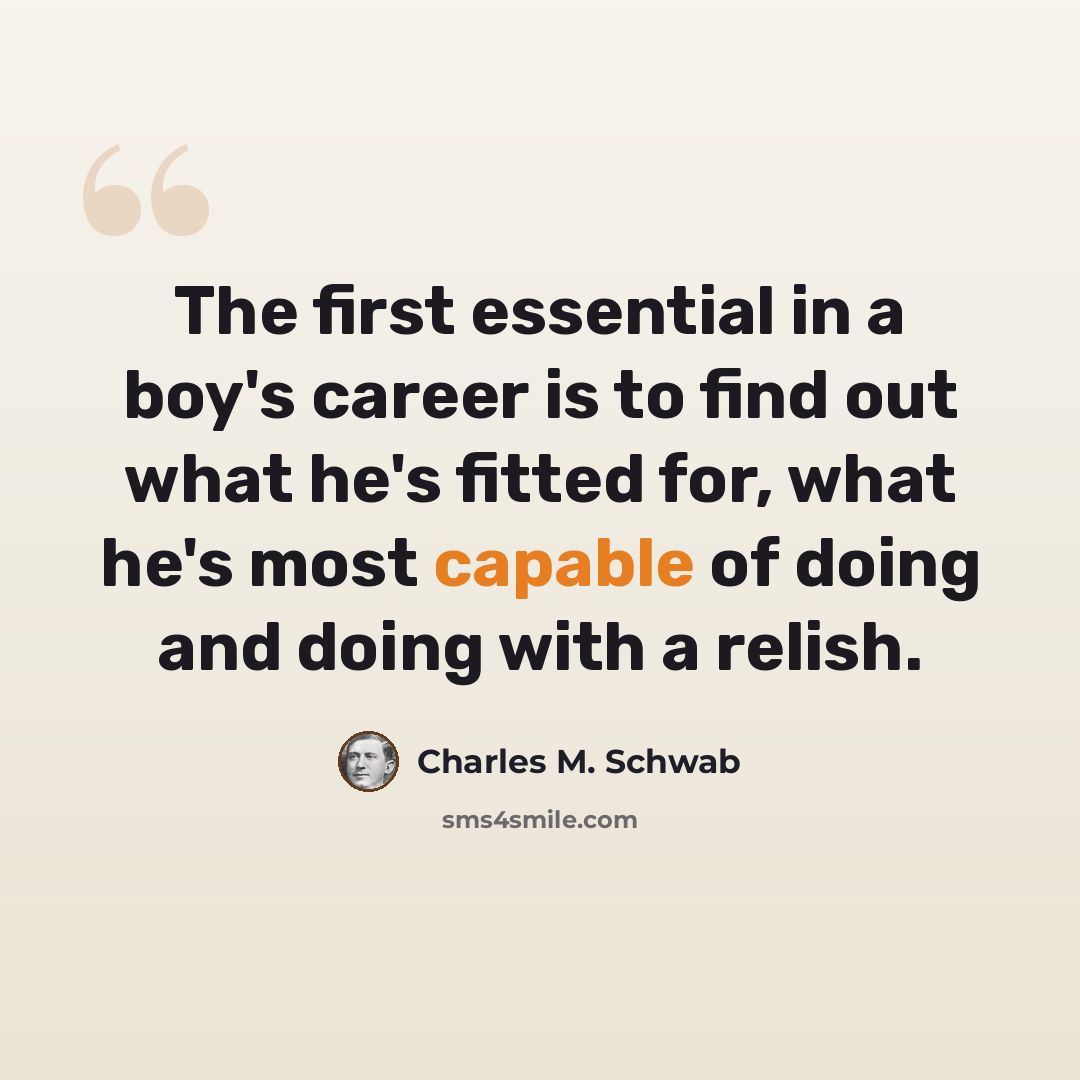 “The first essential in a boy's career is to find out what he's fitted for, what he's most capable of doing and doing with a relish.” quote by Charles M. Schwab
