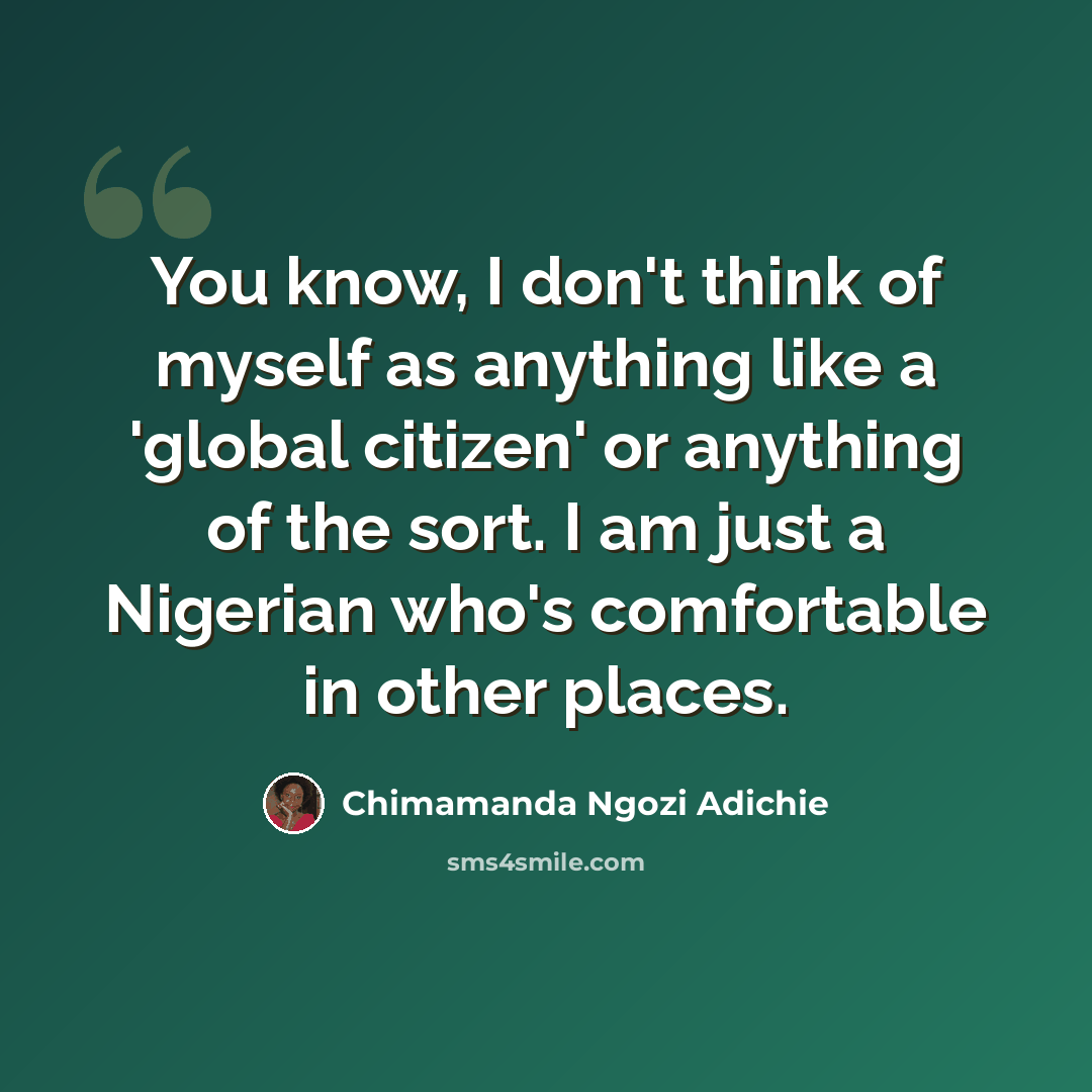 “You know, I don't think of myself as anything like a 'global citizen' or anything of the sort. I am just a Nigerian who's comfortable in other places.” quote by Chimamanda Ngozi Adichie