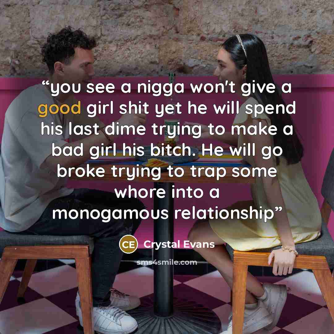 “you see a nigga won't give a good girl shit yet he will spend his last dime trying to make a bad girl his bitch. He will go broke trying to trap some whore into a monogamous relationship” quote by Crystal Evans