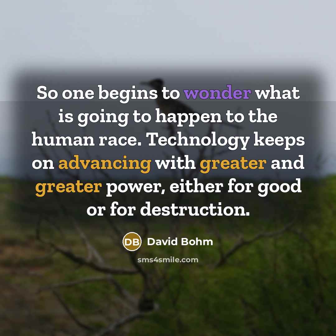 “So one begins to wonder what is going to happen to the human race. Technology keeps on advancing with greater and greater power, either for good or for destruction.” quote by David Bohm