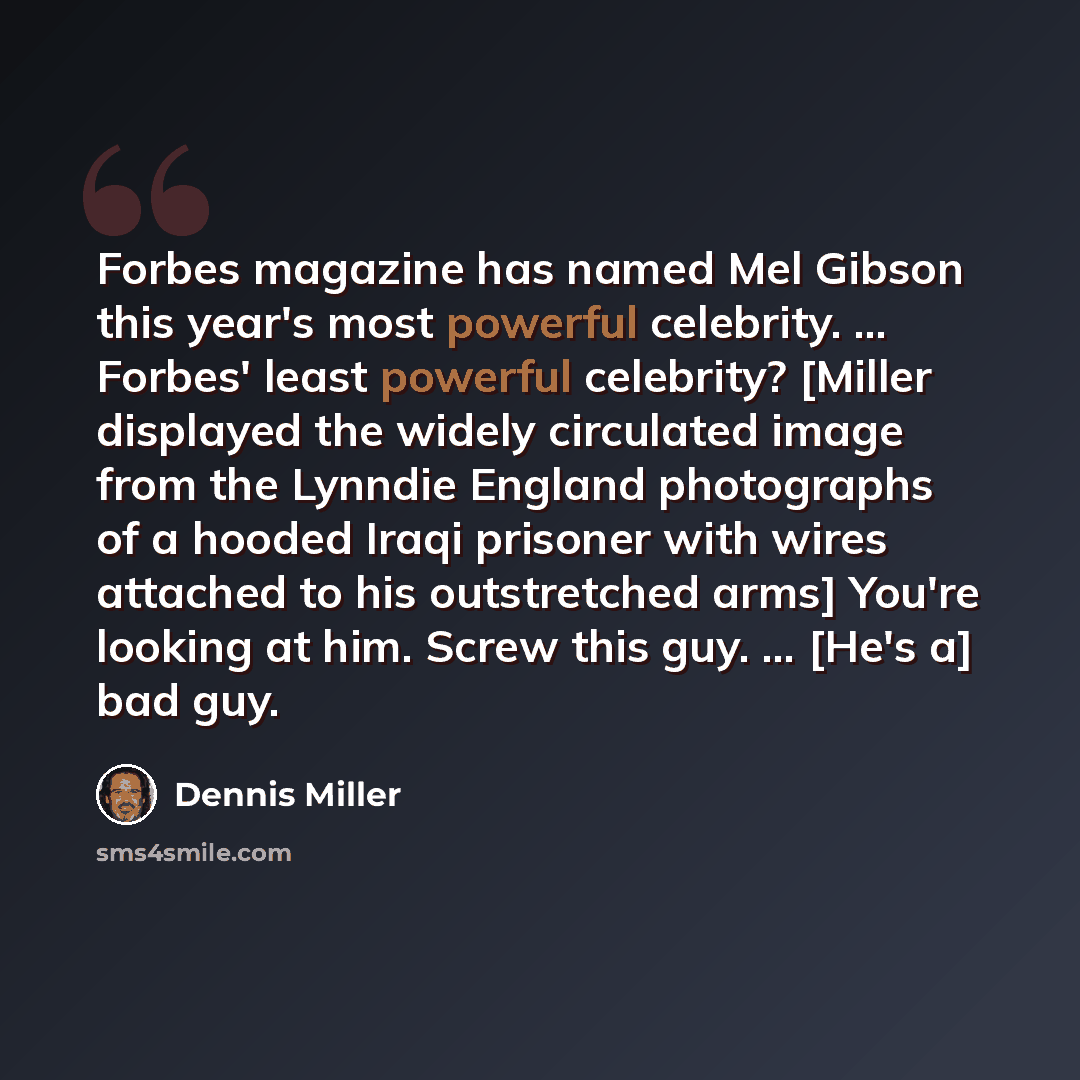 “Forbes magazine has named Mel Gibson this year's most powerful celebrity. ... Forbes' least powerful celebrity? [Miller displayed the widely circulated image from the Lynndie England photographs of a hooded Iraqi prisoner with wires attached to his outstretched arms] You're looking at him. Screw…” quote by Dennis Miller