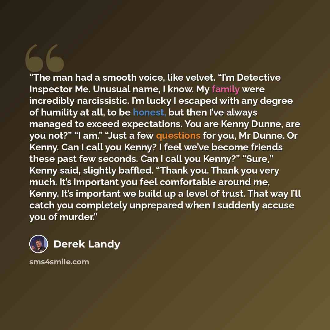 “The man had a smooth voice, like velvet. “I’m Detective Inspector Me. Unusual name, I know. My family were incredibly narcissistic. I’m lucky I escaped with any degree of humility at all, to be honest, but then I’ve always managed to exceed expectations. You are Kenny Dunne, are you not?” “I am.”…” quote by Derek Landy