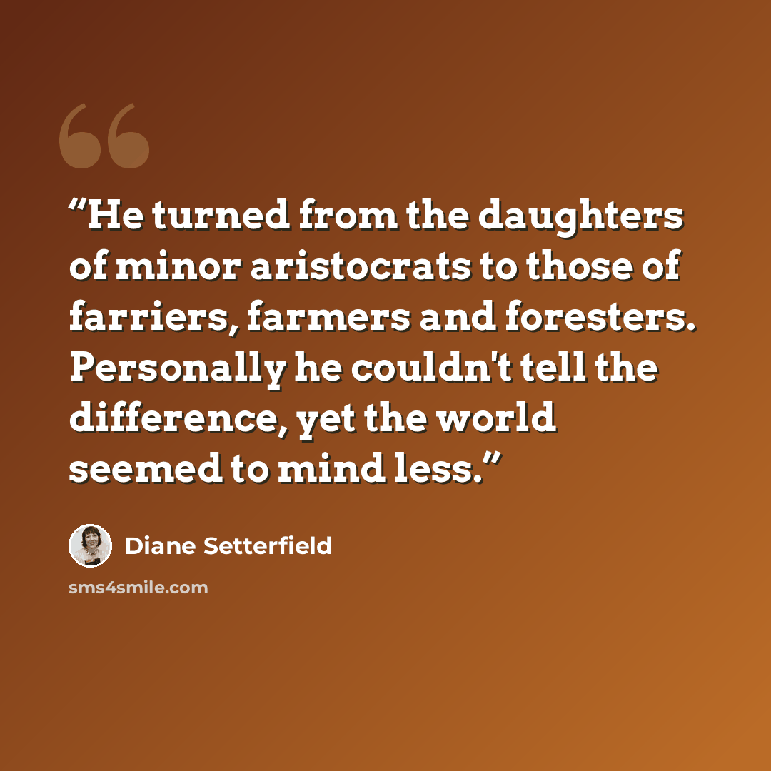 “He turned from the daughters of minor aristocrats to those of farriers, farmers and foresters. Personally he couldn't tell the difference, yet the world seemed to mind less.” quote by Diane Setterfield