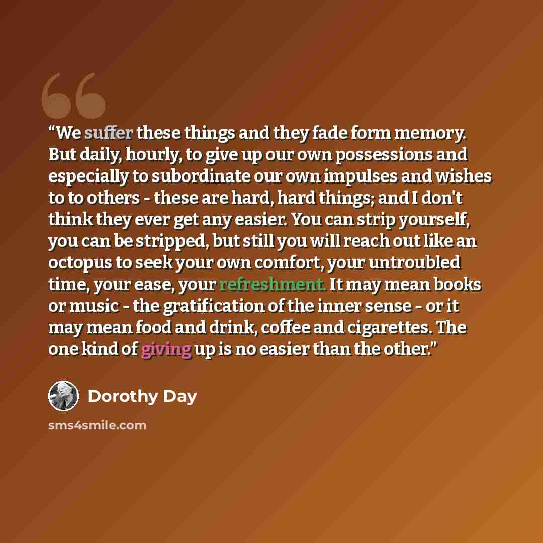 “We suffer these things and they fade form memory. But daily, hourly, to give up our own possessions and especially to subordinate our own impulses and wishes to to others - these are hard, hard things; and I don't think they ever get any easier. You can strip yourself, you can be stripped, but…” quote by Dorothy Day