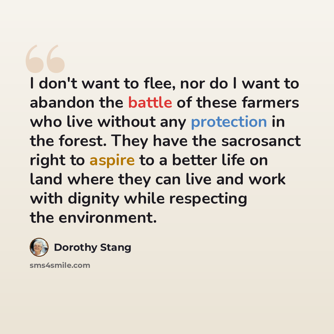 “I don't want to flee, nor do I want to abandon the battle of these farmers who live without any protection in the forest. They have the sacrosanct right to aspire to a better life on land where they can live and work with dignity while respecting the environment.” quote by Dorothy Stang