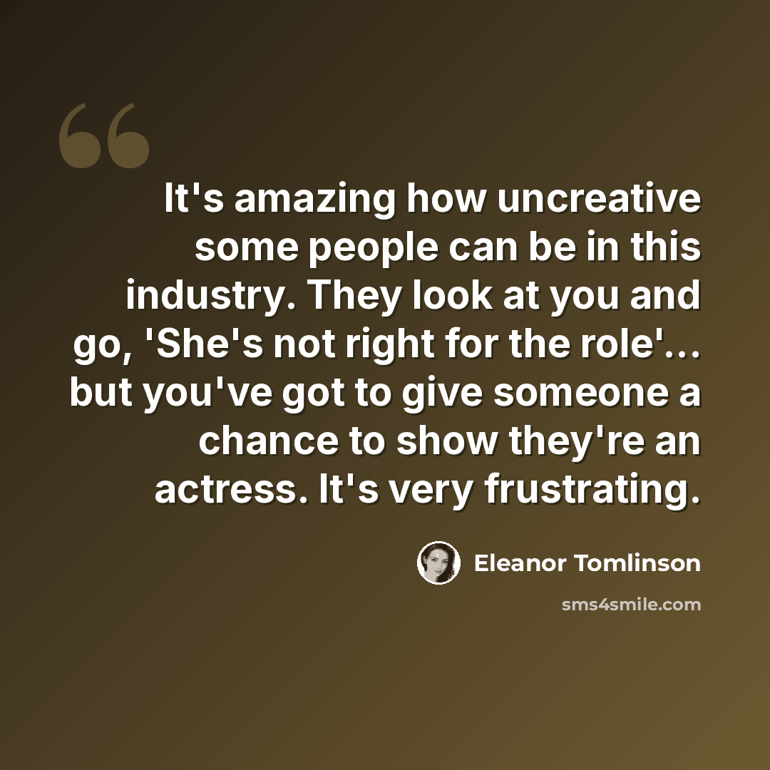 “It's amazing how uncreative some people can be in this industry. They look at you and go, 'She's not right for the role'... but you've got to give someone a chance to show they're an actress. It's very frustrating.” quote by Eleanor Tomlinson