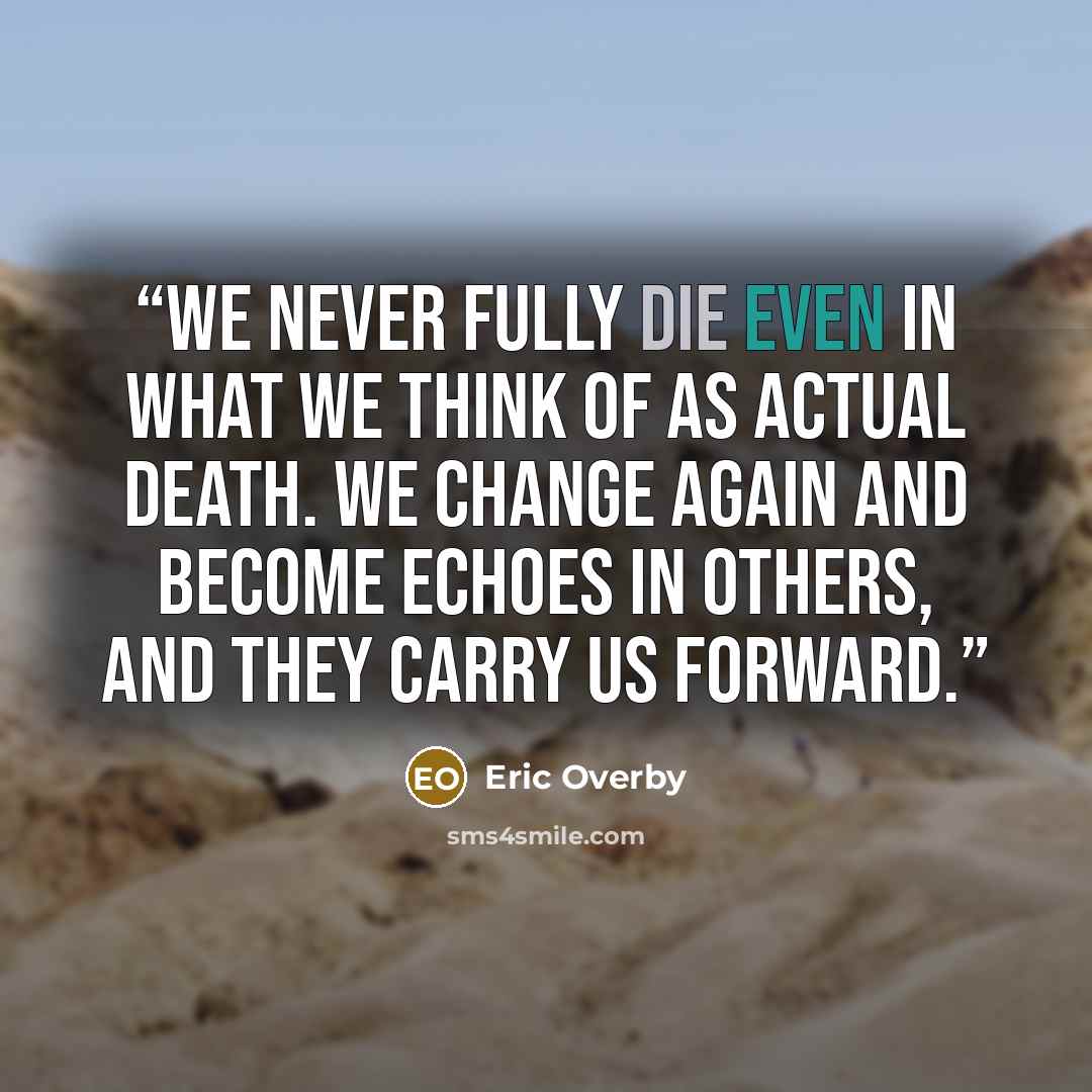 “We never fully die even in what we think of as actual death. We change again and become echoes in others, and they carry us forward.” quote by Eric Overby