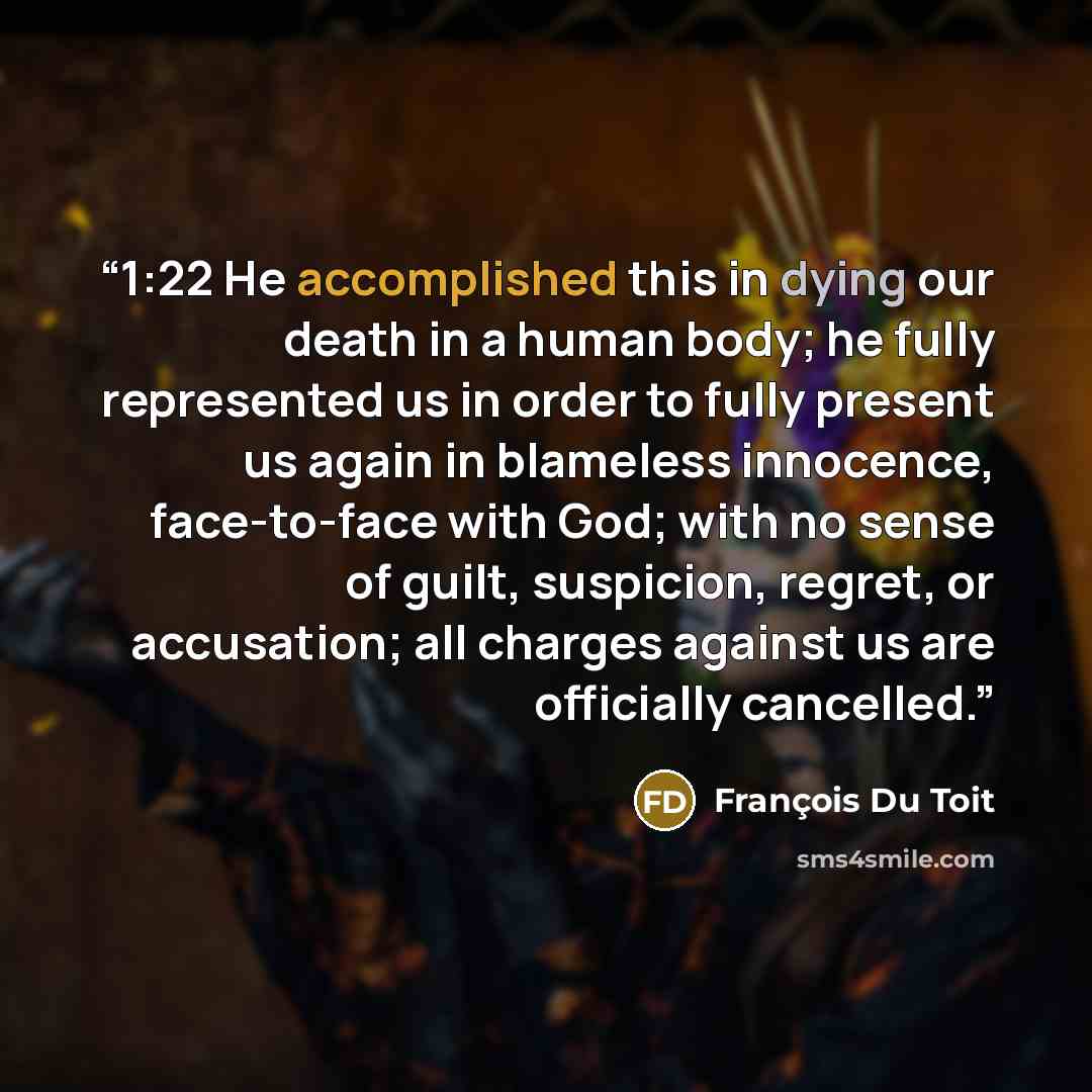 “1:22 He accomplished this in dying our death in a human body; he fully represented us in order to fully present us again in blameless innocence, face-to-face with God; with no sense of guilt, suspicion, regret, or accusation; all charges against us are officially cancelled.” quote by François Du Toit