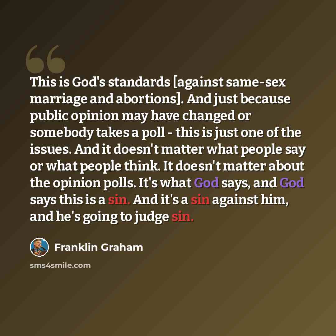 “This is God's standards [against same-sex marriage and abortions]. And just because public opinion may have changed or somebody takes a poll - this is just one of the issues. And it doesn't matter what people say or what people think. It doesn't matter about the opinion polls. It's what God says…” quote by Franklin Graham