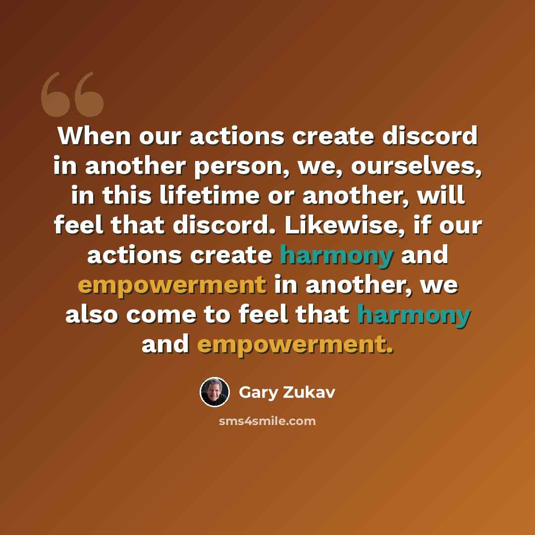 “When our actions create discord in another person, we, ourselves, in this lifetime or another, will feel that discord. Likewise, if our actions create harmony and empowerment in another, we also come to feel that harmony and empowerment.” quote by Gary Zukav