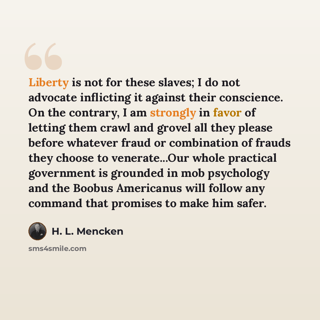 “Liberty is not for these slaves; I do not advocate inflicting it against their conscience. On the contrary, I am strongly in favor of letting them crawl and grovel all they please before whatever fraud or combination of frauds they choose to venerate...Our whole practical government is grounded in…” quote by H. L. Mencken