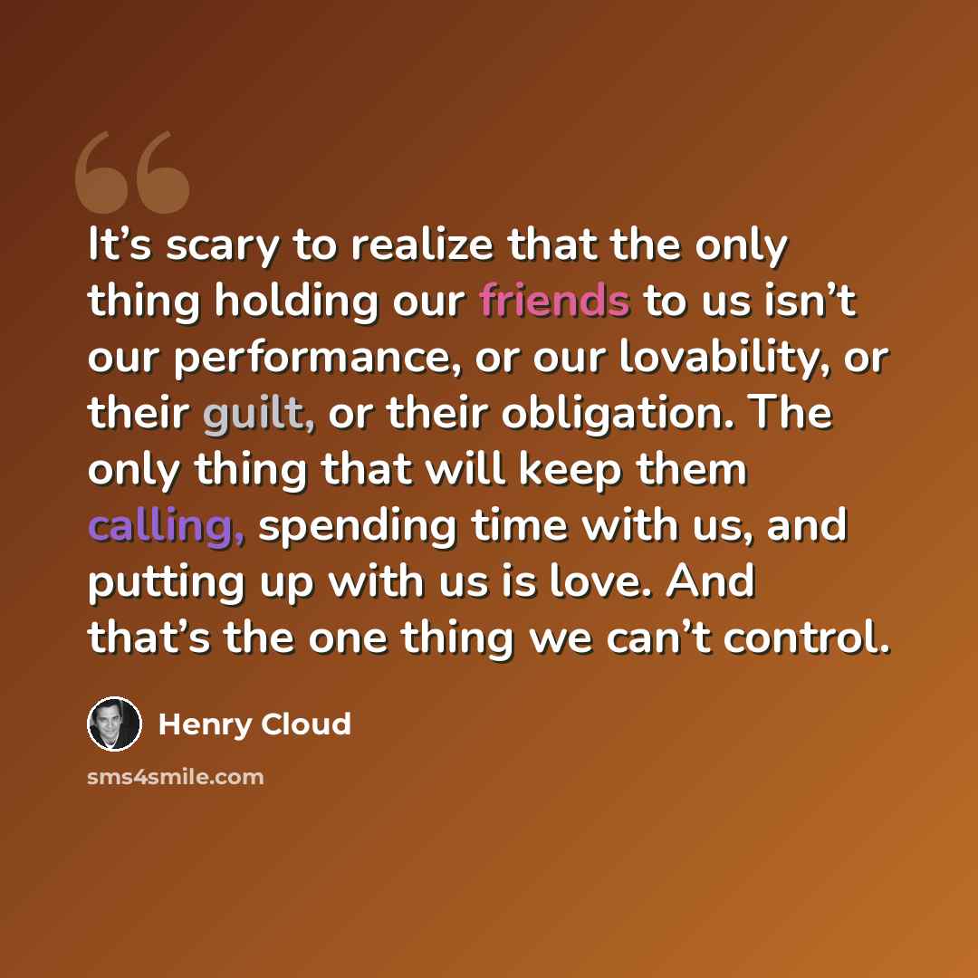“It’s scary to realize that the only thing holding our friends to us isn’t our performance, or our lovability, or their guilt, or their obligation. The only thing that will keep them calling, spending time with us, and putting up with us is love. And that’s the one thing we can’t control.” quote by Henry Cloud