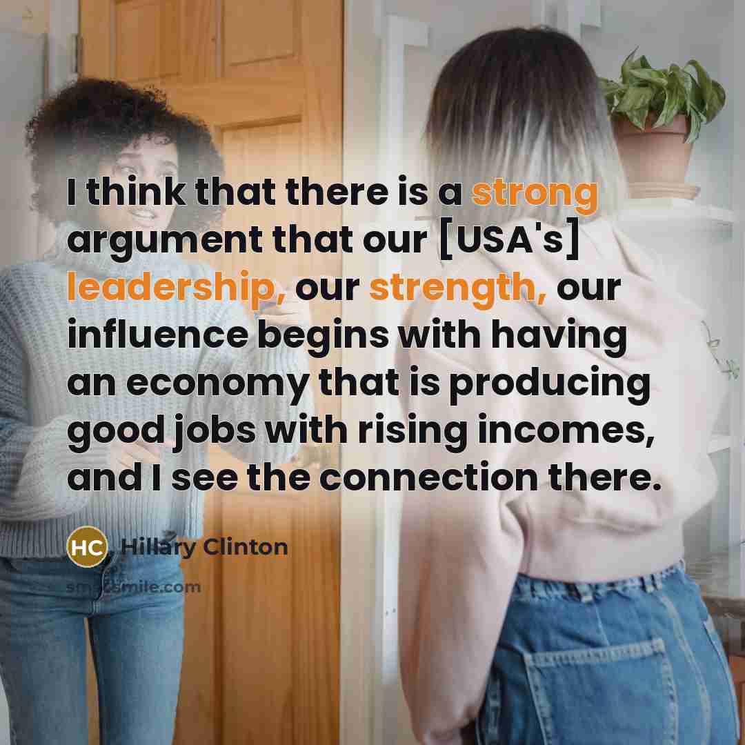 “I think that there is a strong argument that our [USA's] leadership, our strength, our influence begins with having an economy that is producing good jobs with rising incomes, and I see the connection there.” quote by Hillary Clinton