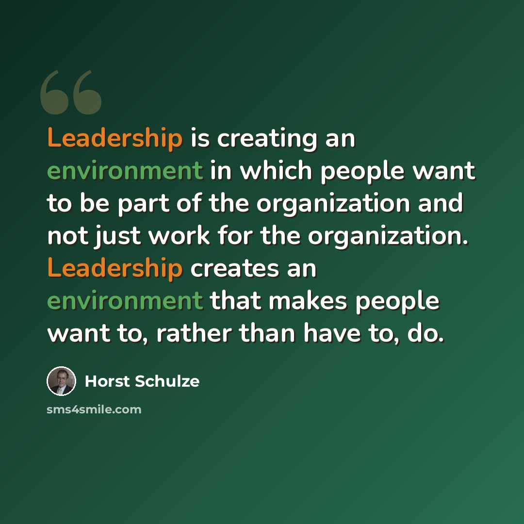 “Leadership is creating an environment in which people want to be part of the organization and not just work for the organization. Leadership creates an environment that makes people want to, rather than have to, do.” quote by Horst Schulze