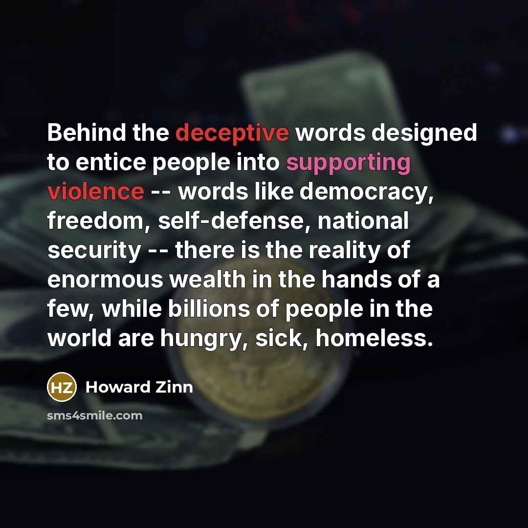 “Behind the deceptive words designed to entice people into supporting violence -- words like democracy, freedom, self-defense, national security -- there is the reality of enormous wealth in the hands of a few, while billions of people in the world are hungry, sick, homeless.” quote by Howard Zinn