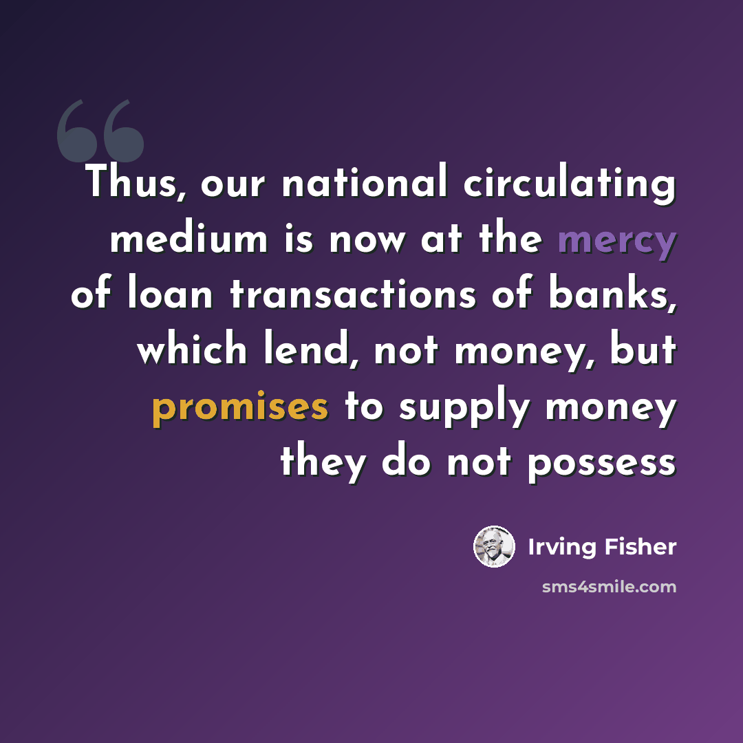 “Thus, our national circulating medium is now at the mercy of loan transactions of banks, which lend, not money, but promises to supply money they do not possess” quote by Irving Fisher