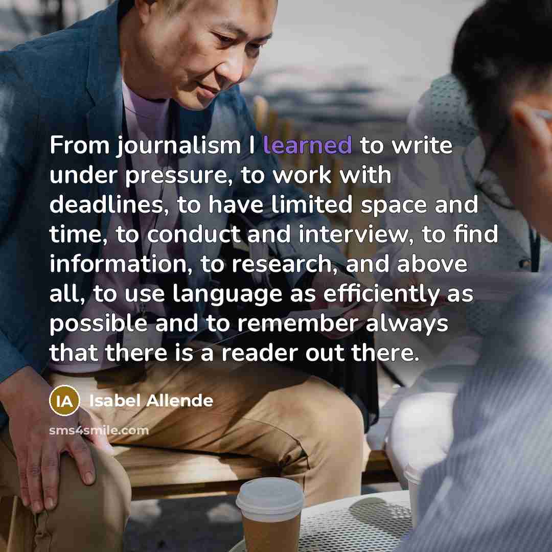 “From journalism I learned to write under pressure, to work with deadlines, to have limited space and time, to conduct and interview, to find information, to research, and above all, to use language as efficiently as possible and to remember always that there is a reader out there.” quote by Isabel Allende