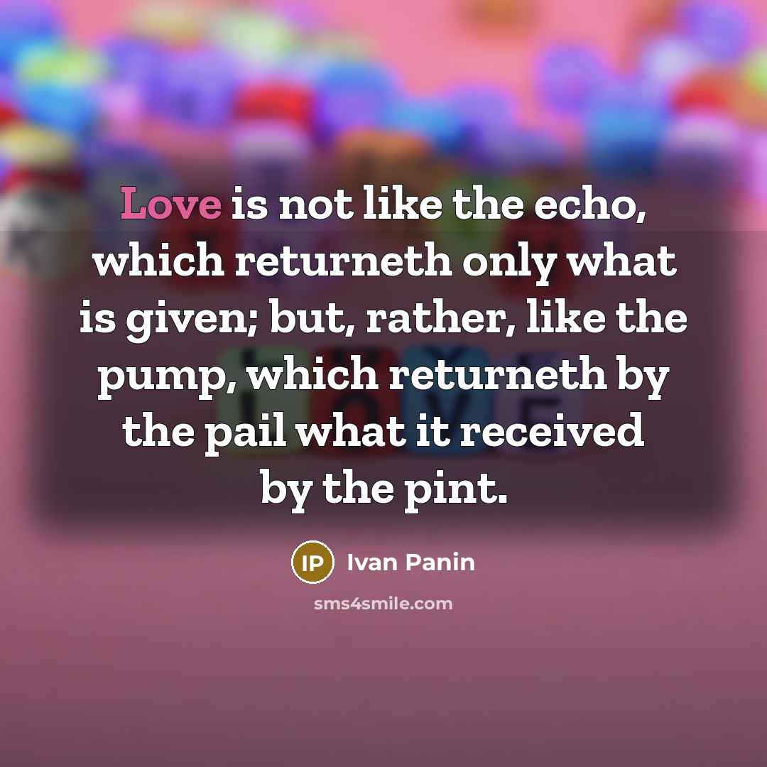 “Love is not like the echo, which returneth only what is given; but, rather, like the pump, which returneth by the pail what it received by the pint.” quote by Ivan Panin
