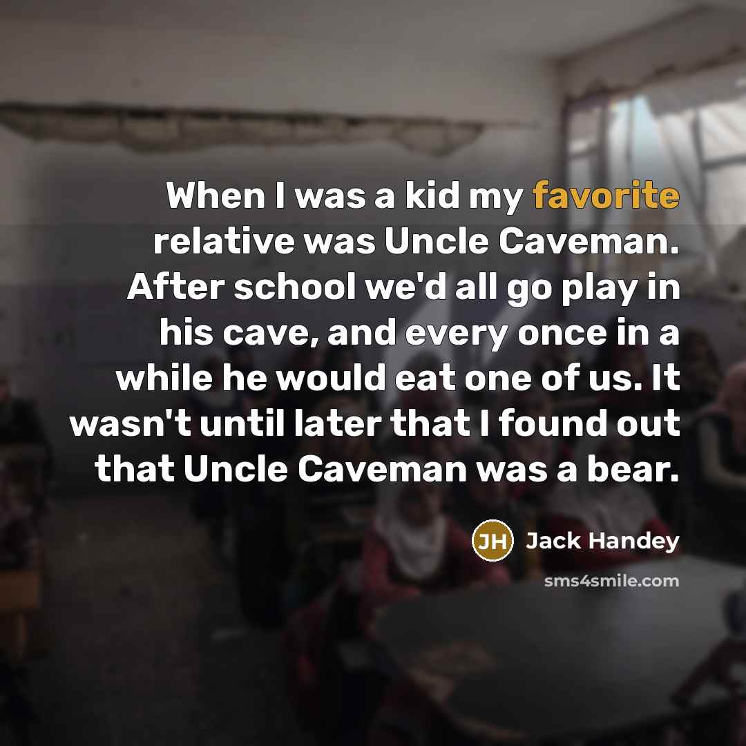 “When I was a kid my favorite relative was Uncle Caveman. After school we'd all go play in his cave, and every once in a while he would eat one of us. It wasn't until later that I found out that Uncle Caveman was a bear.” quote by Jack Handey