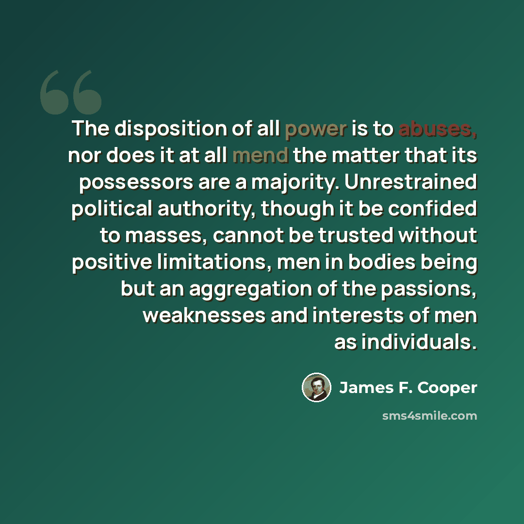 “The disposition of all power is to abuses, nor does it at all mend the matter that its possessors are a majority. Unrestrained political authority, though it be confided to masses, cannot be trusted without positive limitations, men in bodies being but an aggregation of the passions, weaknesses…” quote by James F. Cooper