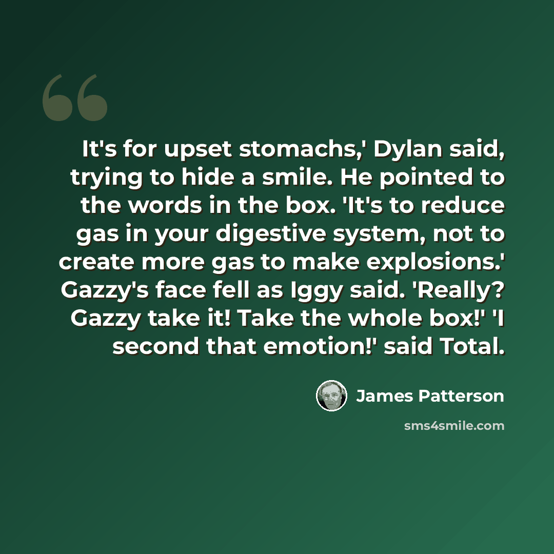 “It's for upset stomachs,' Dylan said, trying to hide a smile. He pointed to the words in the box. 'It's to reduce gas in your digestive system, not to create more gas to make explosions.' Gazzy's face fell as Iggy said. 'Really? Gazzy take it! Take the whole box!' 'I second that emotion!' said…” quote by James Patterson