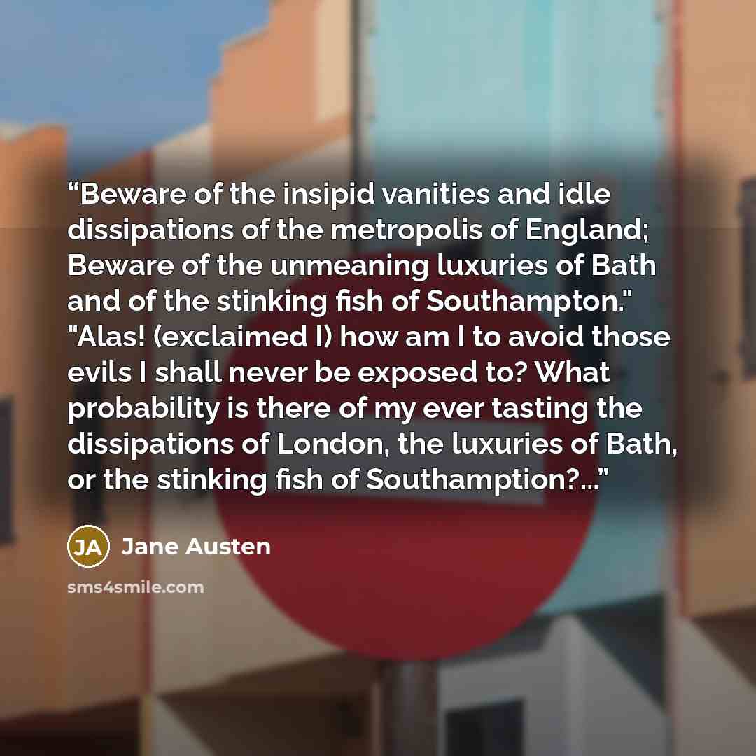 “Beware of the insipid vanities and idle dissipations of the metropolis of England; Beware of the unmeaning luxuries of Bath and of the stinking fish of Southampton." "Alas! (exclaimed I) how am I to avoid those evils I shall never be exposed to? What probability is there of my ever tasting the…” quote by Jane Austen