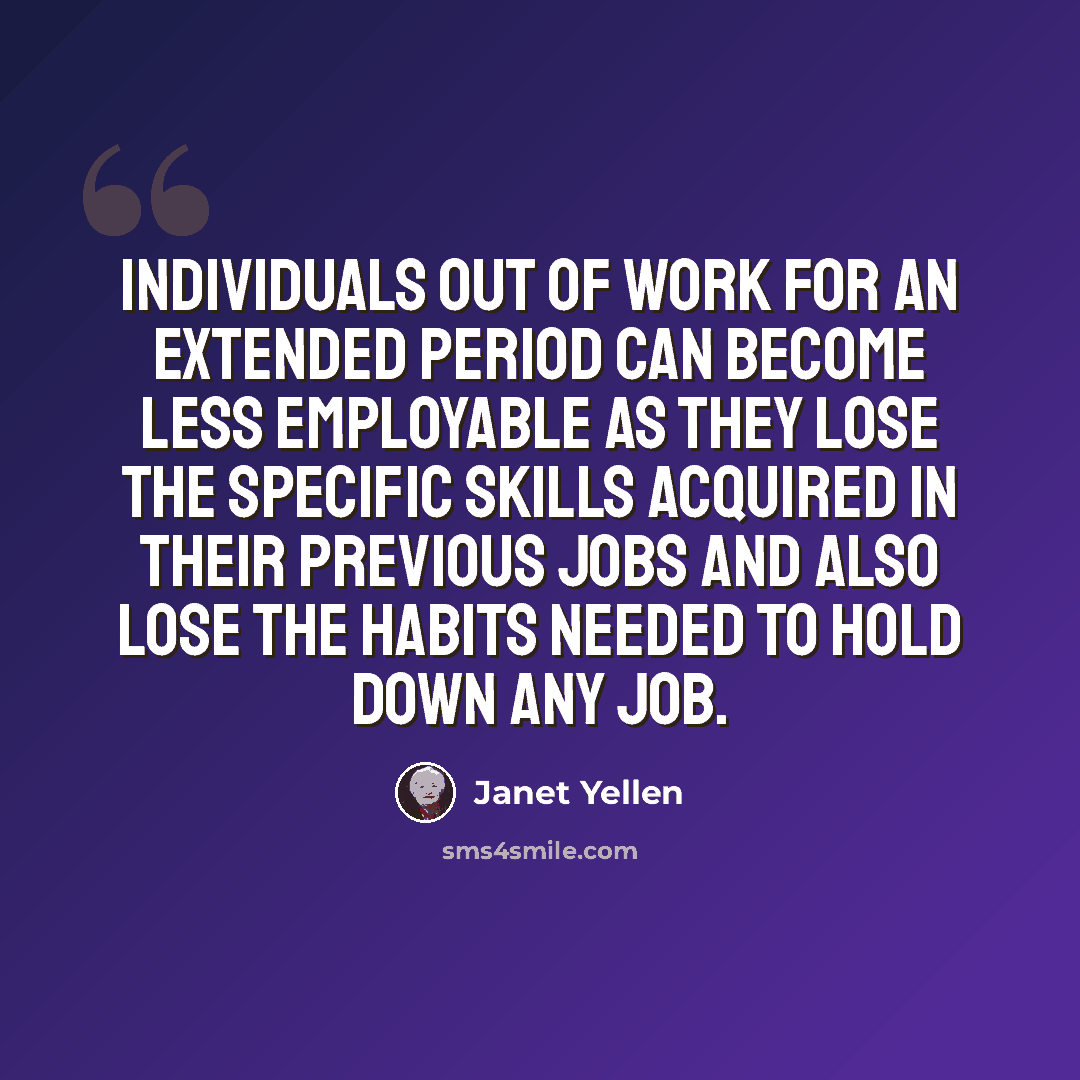 “Individuals out of work for an extended period can become less employable as they lose the specific skills acquired in their previous jobs and also lose the habits needed to hold down any job.” quote by Janet Yellen