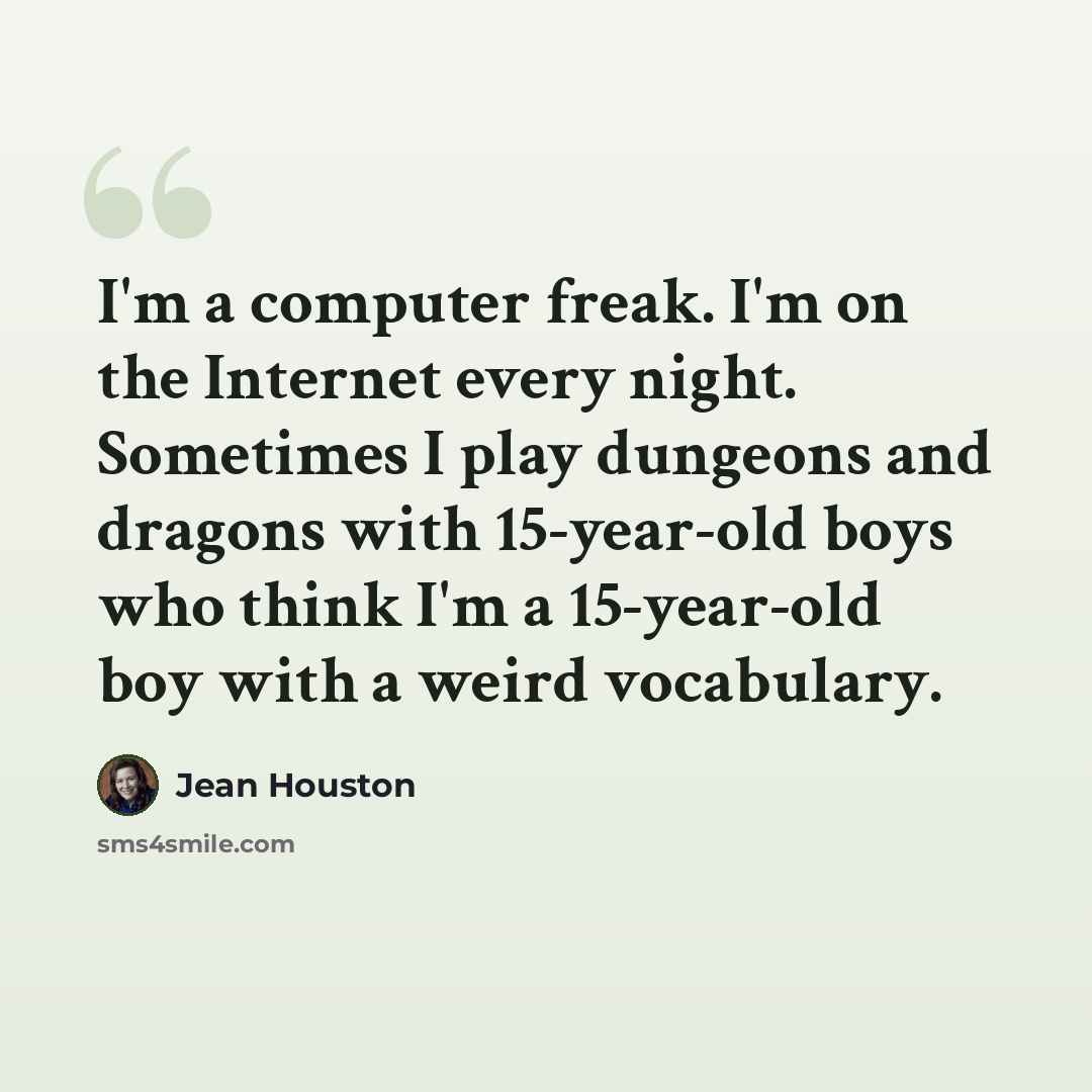 “I'm a computer freak. I'm on the Internet every night. Sometimes I play dungeons and dragons with 15-year-old boys who think I'm a 15-year-old boy with a weird vocabulary.” quote by Jean Houston