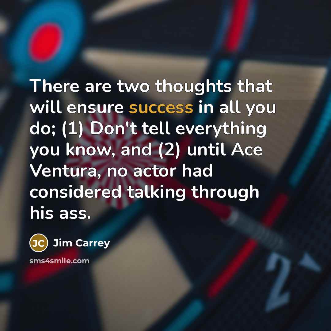 “There are two thoughts that will ensure success in all you do; (1) Don't tell everything you know, and (2) until Ace Ventura, no actor had considered talking through his ass.” quote by Jim Carrey