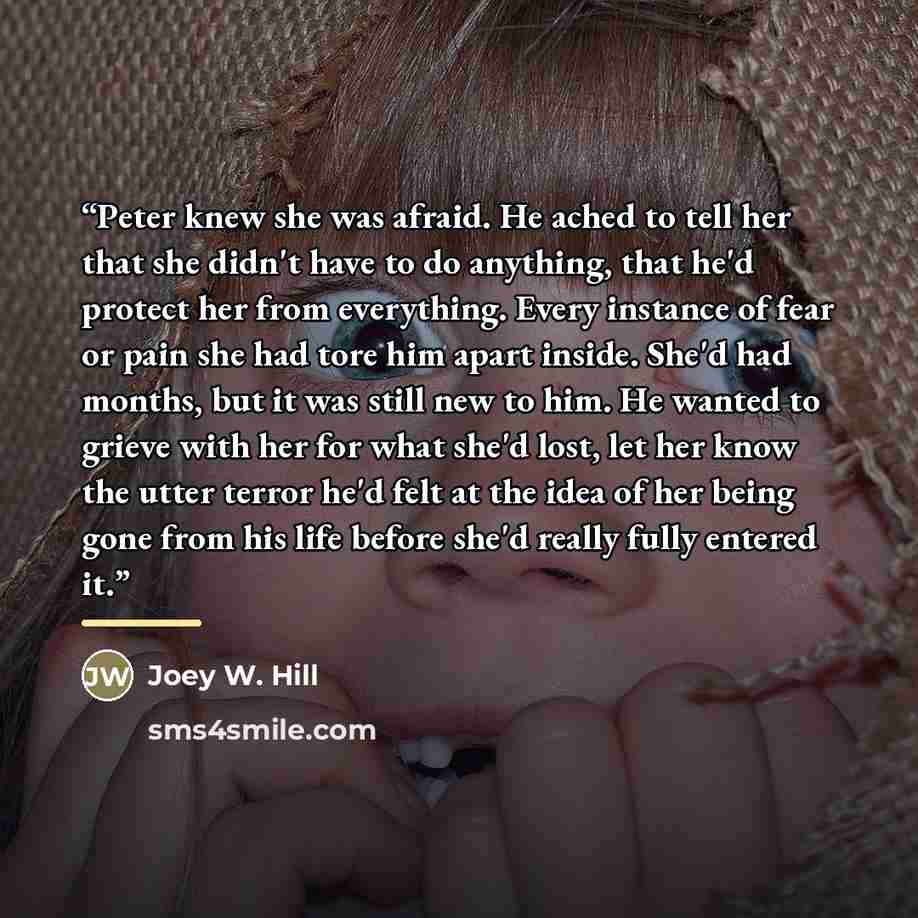 “Peter knew she was afraid. He ached to tell her that she didn't have to do anything, that he'd protect her from everything. Every instance of fear or pain she had tore him apart inside. She'd had months, but it was still new to him. He wanted to grieve with her for what she'd lost, let her know…” quote by Joey W. Hill