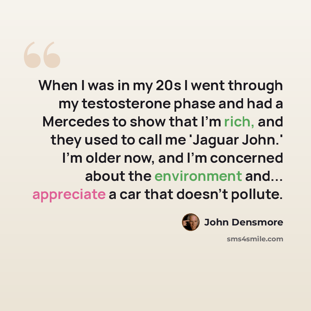 “When I was in my 20s I went through my testosterone phase and had a Mercedes to show that I'm rich, and they used to call me 'Jaguar John.' I'm older now, and I'm concerned about the environment and... appreciate a car that doesn't pollute.” quote by John Densmore