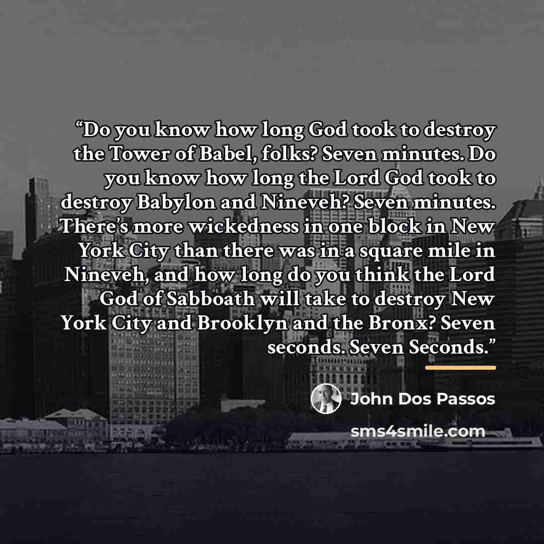 “Do you know how long God took to destroy the Tower of Babel, folks? Seven minutes. Do you know how long the Lord God took to destroy Babylon and Nineveh? Seven minutes. There’s more wickedness in one block in New York City than there was in a square mile in Nineveh, and how long do you think the…” quote by John Dos Passos