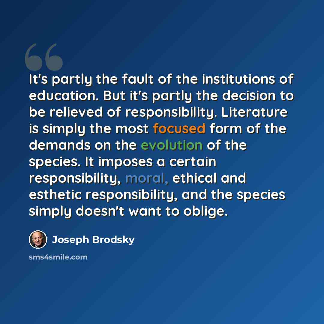 “It's partly the fault of the institutions of education. But it's partly the decision to be relieved of responsibility. Literature is simply the most focused form of the demands on the evolution of the species. It imposes a certain responsibility, moral, ethical and esthetic responsibility, and the…” quote by Joseph Brodsky
