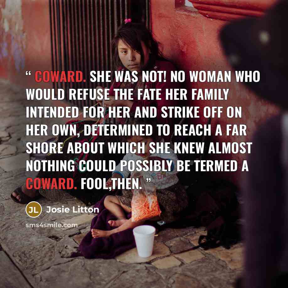 “Coward. She was not! No woman who would refuse the fate her family intended for her and strike off on her own, determined to reach a far shore about which she knew almost nothing could possibly be termed a coward. Fool,then.” quote by Josie Litton