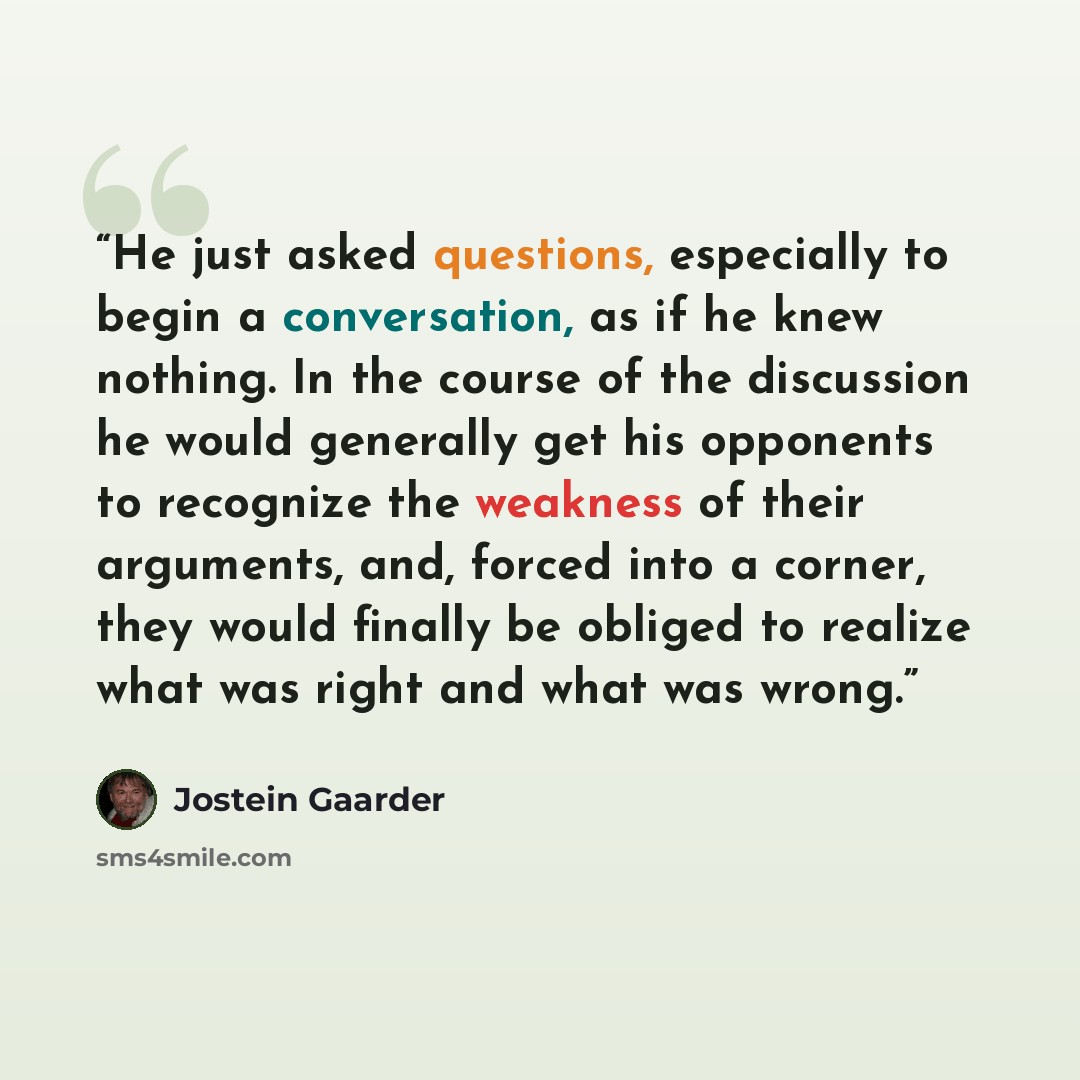 “He just asked questions, especially to begin a conversation, as if he knew nothing. In the course of the discussion he would generally get his opponents to recognize the weakness of their arguments, and, forced into a corner, they would finally be obliged to realize what was right and what was…” quote by Jostein Gaarder
