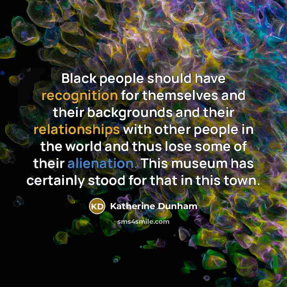 “Black people should have recognition for themselves and their backgrounds and their relationships with other people in the world and thus lose some of their alienation. This museum has certainly stood for that in this town.” quote by Katherine Dunham